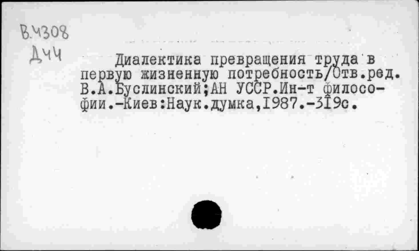 ﻿В.ч$о% Дмч
Диалектика превращения труда в первую жизненную потребность/Отв.ред. В.А.Буслинский;АН УССР.Ин-т философии.-Киев :Наук. думка,1987.-319с.